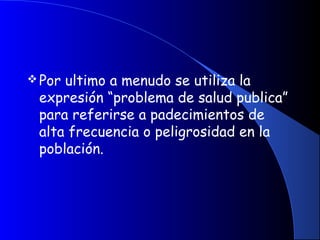Por ultimo a menudo se utiliza la
expresión “problema de salud publica”
para referirse a padecimientos de
alta frecuencia o peligrosidad en la
población.
 