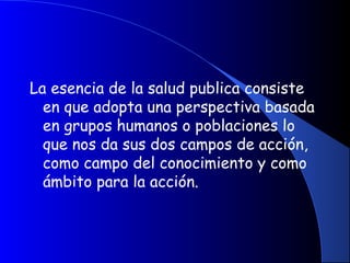 La esencia de la salud publica consiste
en que adopta una perspectiva basada
en grupos humanos o poblaciones lo
que nos da sus dos campos de acción,
como campo del conocimiento y como
ámbito para la acción.
 
