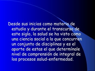 Desde sus inicios como materia de
estudio y durante el transcurso de
este siglo, la salud se ha visto como
una ciencia social a la que concurren
un conjunto de disciplinas y es el
aporte de estas el que determínale
nivel de comprensión de integral de
los procesos salud-enfermedad.
 