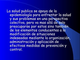 La salud publica se apoya de la
epidemiología para enfrentar la salud
y sus problemas en una perspectiva
colectiva, pero va mas allá de solo
preocuparse por estos sino también
de los elementos conducentes a la
modificación de situaciones
indeseadas mediante la organización,
administración y aplicación de
efectivas medidas de prevención y
control.
 