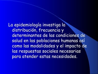 La epidemiología investiga la
distribución, frecuencia y
determinantes de las condiciones de
salud en las poblaciones humanas así
como las modalidades y el impacto de
las respuestas sociales necesarias
para atender estas necesidades.
 