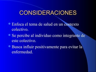 CONSIDERACIONESCONSIDERACIONES
Enfoca el tema de salud en un contexto
colectivo.
Se percibe al individuo como integrante de
este colectivo.
Busca influir positivamente para evitar la
enfermedad.
 