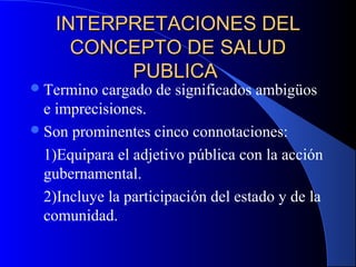 INTERPRETACIONES DELINTERPRETACIONES DEL
CONCEPTO DE SALUDCONCEPTO DE SALUD
PUBLICAPUBLICA
Termino cargado de significados ambigüos
e imprecisiones.
Son prominentes cinco connotaciones:
1)Equipara el adjetivo pública con la acción
gubernamental.
2)Incluye la participación del estado y de la
comunidad.
 