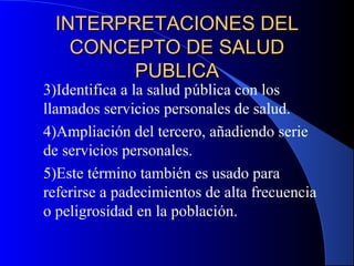 INTERPRETACIONES DELINTERPRETACIONES DEL
CONCEPTO DE SALUDCONCEPTO DE SALUD
PUBLICAPUBLICA
3)Identifica a la salud pública con los
llamados servicios personales de salud.
4)Ampliación del tercero, añadiendo serie
de servicios personales.
5)Este término también es usado para
referirse a padecimientos de alta frecuencia
o peligrosidad en la población.
 