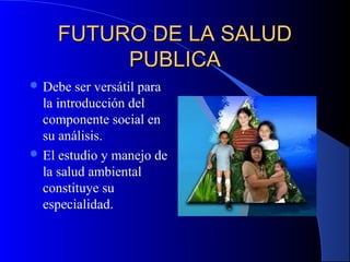 FUTURO DE LA SALUDFUTURO DE LA SALUD
PUBLICAPUBLICA
 Debe ser versátil para
la introducción del
componente social en
su análisis.
 El estudio y manejo de
la salud ambiental
constituye su
especialidad.
 