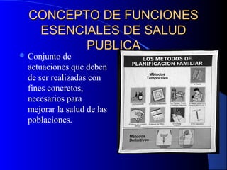 CONCEPTO DE FUNCIONESCONCEPTO DE FUNCIONES
ESENCIALES DE SALUDESENCIALES DE SALUD
PUBLICAPUBLICA
 Conjunto de
actuaciones que deben
de ser realizadas con
fines concretos,
necesarios para
mejorar la salud de las
poblaciones.
 
