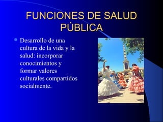 FUNCIONES DE SALUDFUNCIONES DE SALUD
PÚBLICAPÚBLICA
 Desarrollo de una
cultura de la vida y la
salud: incorporar
conocimientos y
formar valores
culturales compartidos
socialmente.
 