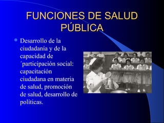 FUNCIONES DE SALUDFUNCIONES DE SALUD
PÚBLICAPÚBLICA
 Desarrollo de la
ciudadanía y de la
capacidad de
´participación social:
capacitación
ciudadana en materia
de salud, promoción
de salud, desarrollo de
políticas.
 