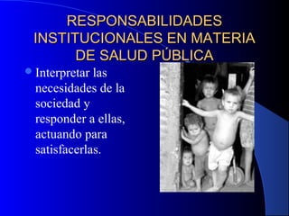 RESPONSABILIDADESRESPONSABILIDADES
INSTITUCIONALES EN MATERIAINSTITUCIONALES EN MATERIA
DE SALUD PÚBLICADE SALUD PÚBLICA
Interpretar las
necesidades de la
sociedad y
responder a ellas,
actuando para
satisfacerlas.
 
