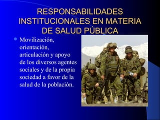 RESPONSABILIDADESRESPONSABILIDADES
INSTITUCIONALES EN MATERIAINSTITUCIONALES EN MATERIA
DE SALUD PÚBLICADE SALUD PÚBLICA
 Movilización,
orientación,
articulación y apoyo
de los diversos agentes
sociales y de la propia
sociedad a favor de la
salud de la población.
 