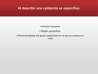 Al describir una epidemia se especifica:
Periodo temporal
Región geográfica
Particularidades del grupo poblacional en el que se produce el
caos.
 