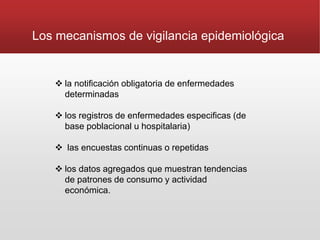  la notificación obligatoria de enfermedades
determinadas
 los registros de enfermedades especificas (de
base poblacional u hospitalaria)
 las encuestas continuas o repetidas
 los datos agregados que muestran tendencias
de patrones de consumo y actividad
económica.
Los mecanismos de vigilancia epidemiológica
 
