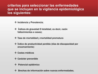  Índices de gravedad O letalidad, es decir, razón
fallecimientos a casos);
 Tasa de mortalidad y mortalidad prematura
 Índice de productividad perdida (días de discapacidad por
encamamiento)
 Costos médicos
 Carácter prevenible
 Potencial epidémico
 Brechas de información sobre nuevas enfermedades.
 Incidencia y Prevalencia;
criterios para seleccionar las enfermedades
que se incluyen en la vigilancia epidemiológica
los siguientes:
 