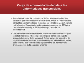Carga de enfermedades debida a las
enfermedades transmisibles
▪ Actualmente unos 14 millones de defunciones cada año, son
causadas por enfermedades transmisible. Otros 3.3 millones son
atribuidas a enfermedades maternas y perinatales y a deficiencia
nutricionales. En conjunto, esta causas dan cuenta de 30% de a
mortalidad mundial y el 39% de la carga mundial de
discapacidad.
▪ Las enfermedades transmisibles representan una amenaza para
la salud individual y tienen potencial para poner en riesgo la
seguridad general de la sociedad. En los países de bajo nivel de
ingreso las enfermedades infecciosas siguen siendo importantes,
pero a la vez esa aumentando rápidamente las defunciones
crónicas, sobre todo en áreas urbanas
 