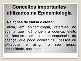 Conceitos importantes
utilizados na Epidemiologia
 Relações de causa e efeito:
Causa, em epidemiologia, refere-se ao
agente que dá origem à doença; efeito
relaciona-se com a consequência da
doença, que pode ocorrer na pessoa ou
extrapolar e atingir o seu grupo,
comunidade, sociedade.
 