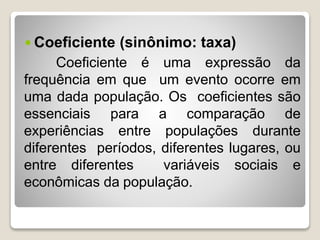  Coeficiente (sinônimo: taxa)
Coeficiente é uma expressão da
frequência em que um evento ocorre em
uma dada população. Os coeficientes são
essenciais para a comparação de
experiências entre populações durante
diferentes períodos, diferentes lugares, ou
entre diferentes variáveis sociais e
econômicas da população.
 