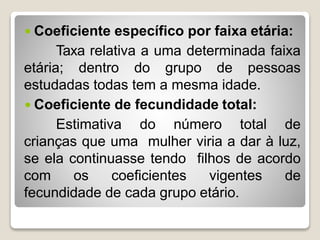  Coeficiente específico por faixa etária:
Taxa relativa a uma determinada faixa
etária; dentro do grupo de pessoas
estudadas todas tem a mesma idade.
 Coeficiente de fecundidade total:
Estimativa do número total de
crianças que uma mulher viria a dar à luz,
se ela continuasse tendo filhos de acordo
com os coeficientes vigentes de
fecundidade de cada grupo etário.
 