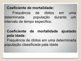  Coeficiente de mortalidade:
Frequência de óbitos em uma
determinada população durante um
intervalo de tempo específico.
 Coeficiente de mortalidade ajustado
pela idade:
Frequência de óbitos em uma determinada
população classificada pala idade
 