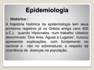 Epidemiologia
 Histórico :
A trajetória histórica da epidemiologia tem seus
primeiros registros já na Grécia antiga (ano 400
a.C.), quando Hipócrates, num trabalho clássico
denominado “Dos Ares, Águas e Lugares”, buscou
apresentar explicações, com fundamento no
racional e não no sobrenatural, a respeito da
ocorrência de doenças na população.
 