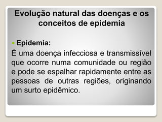 Evolução natural das doenças e os
conceitos de epidemia
 Epidemia:
É uma doença infecciosa e transmissível
que ocorre numa comunidade ou região
e pode se espalhar rapidamente entre as
pessoas de outras regiões, originando
um surto epidêmico.
 