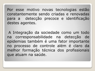 Por esse motivo novas tecnologias estão
constantemente sendo criadas e renovadas
para a detecção precoce e identificação
destes agentes.
A Integração da sociedade como um todo
na corresponsabilidade na detecção de
epidemias também é uma fator importante
no processo de controle além é claro da
melhor formação técnica dos profissionais
que atuam na saúde.
 
