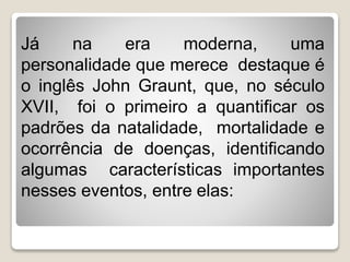 Já na era moderna, uma
personalidade que merece destaque é
o inglês John Graunt, que, no século
XVII, foi o primeiro a quantificar os
padrões da natalidade, mortalidade e
ocorrência de doenças, identificando
algumas características importantes
nesses eventos, entre elas:
 