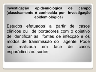 Investigação epidemiológica de campo
(classicamente é conhecida por investigação
epidemiológica)
Estudos efetuados a partir de casos
clínicos ou de portadores com o objetivo
de identificar as fontes de infecção e os
modos de transmissão do agente. Pode
ser realizada em face de casos
esporádicos ou surtos.
 