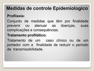 Profilaxia:
Conjunto de medidas que têm por finalidade
prevenir ou atenuar as doenças, suas
complicações e consequências.
Tratamento profilático:
Tratamento de um caso clínico ou de um
portador com a finalidade de reduzir o período
de transmissibilidade.
Medidas de controle Epidemiologico
 