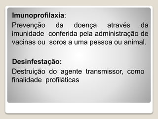 Imunoprofilaxia:
Prevenção da doença através da
imunidade conferida pela administração de
vacinas ou soros a uma pessoa ou animal.
Desinfestação:
Destruição do agente transmissor, como
finalidade profiláticas
 