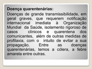Doença quarentenárias:
Doenças de grande transmissibilidade, em
geral graves, que requerem notificação
internacional imediata à Organização
Mundial da Saúde, isolamento rigoroso de
casos clínicos e quarentena dos
comunicantes, além de outras medidas de
profilaxia, com o intuito de evitar a sua
propagação. Entre as doenças
quarentenárias, temos a cólera, a febre
amarela entre outras.
 