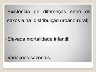 Existência de diferenças entre os
sexos e na distribuição urbano-rural;
Elevada mortalidade infantil;
Variações sazonais.
 