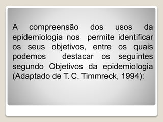 A compreensão dos usos da
epidemiologia nos permite identificar
os seus objetivos, entre os quais
podemos destacar os seguintes
segundo Objetivos da epidemiologia
(Adaptado de T. C. Timmreck, 1994):
 
