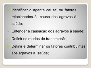  Identificar o agente causal ou fatores
relacionados à causa dos agravos à
saúde;
 Entender a causação dos agravos à saúde;
 Definir os modos de transmissão;
 Definir e determinar os fatores contribuintes
aos agravos à saúde;
 