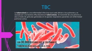 TBC
La tuberculosis es una enfermedad infecciosa que suele afectar a los pulmones y es
causada por una bacteria (Mycobacterium tuberculosis). Se transmite de una persona a
otra a través de gotículas generadas en el aparato respiratorio pacientes con enfermedad
pulmonar activa.
 