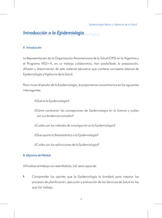 A. Introducción
La Representación de la Organización Panamericana de la Salud (OPS) en la Argentina y
el Programa VIGI+A, en un trabajo colaborativo, han posibilitado la preparación,
difusión y diseminación de este material educativo que contiene conceptos básicos de
Epidemiología y Vigilancia de la Salud.
Para iniciar el estudio de la Epidemiología, le proponemos concentrarnos en los siguientes
interrogantes:
¿Qué es la Epidemiología?
¿Cómo cambiaron las concepciones de Epidemiología en la historia y cuáles
son sus tendencias actuales?
¿Cuáles son los métodos de investigación en la Epidemiología?
¿Qué aporta la Bioestadística a la Epidemiología?
¿Cuáles son las aplicaciones de la Epidemiología?
Al finalizar el trabajo con este Módulo, Ud. será capaz de:
Comprender los aportes que la Epidemiología le brindará para mejorar los
procesos de planificación, ejecución y evaluación de los Servicios de Salud en los
que Ud. trabaja.
B. Objetivos del Módulo
=
Epidemiología Básica y Vigilancia de la Salud
9
Introducción a la EpidemiologíaIntroducción a la Epidemiología
 