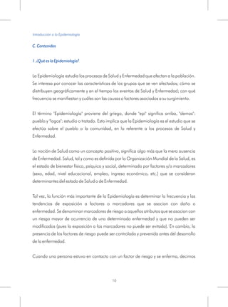 C. Contenidos
1. ¿Qué es la Epidemiología?
La Epidemiología estudia los procesos de Salud y Enfermedad que afectan a la población.
Se interesa por conocer las características de los grupos que se ven afectados; cómo se
distribuyen geográficamente y en el tiempo los eventos de Salud y Enfermedad; con qué
frecuencia se manifiestan y cuáles son las causas o factores asociados a su surgimiento.
El término "Epidemiología" proviene del griego, donde "epi" significa arriba, "demos":
pueblo y "logos": estudio o tratado. Esto implica que la Epidemiología es el estudio que se
efectúa sobre el pueblo o la comunidad, en lo referente a los procesos de Salud y
Enfermedad.
La noción de Salud como un concepto positivo, significa algo más que la mera ausencia
de Enfermedad. Salud, tal y como es definida por la Organización Mundial de la Salud, es
el estado de bienestar físico, psíquico y social, determinado por factores y/o marcadores
(sexo, edad, nivel educacional, empleo, ingreso económico, etc.) que se consideran
determinantes del estado de Salud o de Enfermedad.
Tal vez, la función más importante de la Epidemiología es determinar la frecuencia y las
tendencias de exposición a factores o marcadores que se asocian con daño o
enfermedad. Se denominan marcadores de riesgo a aquellos atributos que se asocian con
un riesgo mayor de ocurrencia de una determinada enfermedad y que no pueden ser
modificados (pues la exposición a los marcadores no puede ser evitada). En cambio, la
presencia de los factores de riesgo puede ser controlada y prevenida antes del desarrollo
de la enfermedad.
Cuando una persona estuvo en contacto con un factor de riesgo y se enferma, decimos
Introducción a la Epidemiología
10
 