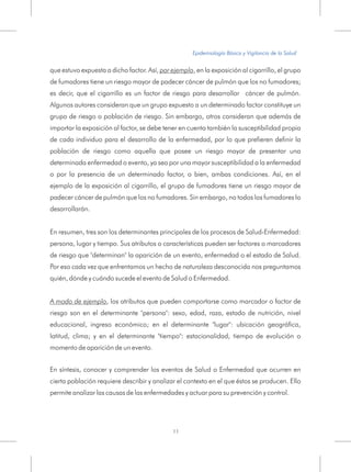 que estuvo expuesta a dicho factor. Así, por ejemplo, en la exposición al cigarrillo, el grupo
de fumadores tiene un riesgo mayor de padecer cáncer de pulmón que los no fumadores;
es decir, que el cigarrillo es un factor de riesgo para desarrollar cáncer de pulmón.
Algunos autores consideran que un grupo expuesto a un determinado factor constituye un
grupo de riesgo o población de riesgo. Sin embargo, otros consideran que además de
importar la exposición al factor, se debe tener en cuenta también la susceptibilidad propia
de cada individuo para el desarrollo de la enfermedad, por lo que prefieren definir la
población de riesgo como aquella que posee un riesgo mayor de presentar una
determinada enfermedad o evento, ya sea por una mayor susceptibilidad a la enfermedad
o por la presencia de un determinado factor, o bien, ambas condiciones. Así, en el
ejemplo de la exposición al cigarrillo, el grupo de fumadores tiene un riesgo mayor de
padecer cáncer de pulmón que los no fumadores. Sin embargo, no todos los fumadores lo
desarrollarán.
En resumen, tres son los determinantes principales de los procesos de Salud-Enfermedad:
persona, lugar y tiempo. Sus atributos o características pueden ser factores o marcadores
de riesgo que "determinan" la aparición de un evento, enfermedad o el estado de Salud.
Por eso cada vez que enfrentamos un hecho de naturaleza desconocida nos preguntamos
quién, dónde y cuándo sucede el evento de Salud o Enfermedad.
A modo de ejemplo, los atributos que pueden comportarse como marcador o factor de
riesgo son en el determinante "persona": sexo, edad, raza, estado de nutrición, nivel
educacional, ingreso económico; en el determinante "lugar": ubicación geográfica,
latitud, clima; y en el determinante "tiempo": estacionalidad, tiempo de evolución o
momento de aparición de un evento.
En síntesis, conocer y comprender los eventos de Salud o Enfermedad que ocurren en
cierta población requiere describir y analizar el contexto en el que éstos se producen. Ello
permite analizar las causas de las enfermedades y actuar para su prevención y control.
Epidemiología Básica y Vigilancia de la Salud
11
 