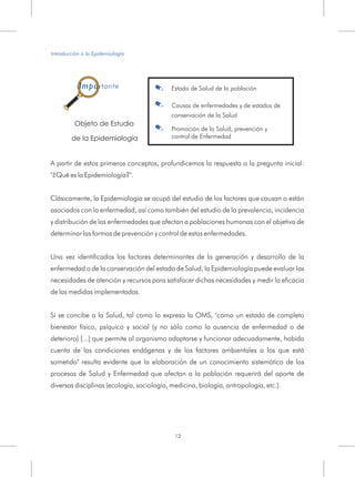 A partir de estos primeros conceptos, profundicemos la respuesta a la pregunta inicial:
"¿Qué es la Epidemiología?".
Clásicamente, la Epidemiología se ocupó del estudio de los factores que causan o están
asociados con la enfermedad, así como también del estudio de la prevalencia, incidencia
y distribución de las enfermedades que afectan a poblaciones humanas con el objetivo de
determinar las formas de prevención y control de estas enfermedades.
Una vez identificados los factores determinantes de la generación y desarrollo de la
enfermedad o de la conservación del estado de Salud, la Epidemiología puede evaluar las
necesidades de atención y recursos para satisfacer dichas necesidades y medir la eficacia
de las medidas implementadas.
Si se concibe a la Salud, tal como lo expresa la OMS, "como un estado de completo
bienestar físico, psíquico y social (y no sólo como la ausencia de enfermedad o de
deterioro) [...] que permite al organismo adaptarse y funcionar adecuadamente, habida
cuenta de las condiciones endógenas y de los factores ambientales a los que está
sometido" resulta evidente que la elaboración de un conocimiento sistemático de los
procesos de Salud y Enfermedad que afectan a la población requerirá del aporte de
diversas disciplinas (ecología, sociología, medicina, biología, antropología, etc.).
Objeto de Estudio
de la Epidemiología
.
.
.
Estado de Salud de la población
Causas de enfermedades y de estados de
conservación de la Salud
Promoción de la Salud, prevención y
control de Enfermedad
Introducción a la Epidemiología
12
Importante
 