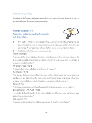 Actualmente, la Epidemiología está orientada hacia la administración de los servicios con
sus nuevas formas de gestión o gerenciamiento.
Analice las definiciones con sus compañeros.
W.H.Frost (1927)
"...ciencia de las enfermedades infecciosas entendidas como fenómeno de masas (o de
grupo), consagrada al estudio de su historia natural y de su propagación, con arreglo a
una determinada filosofía..."
M. Greenwood (1934)
"...estudio de la enfermedad como fenómeno de masas..."
K.F. Maxcy (1941)
"...el campo de la ciencia médica interesado en las relaciones de los varios factores y
condiciones que determinan las frecuencias y distribuciones de un proceso infeccioso,
una sola enfermedad o un estado fisiológico en una comunidad humana..."
Payne (1965)
"...la Epidemiología es el estudio de la salud del hombre en relación con su medio..."
B. MacMahon y T.F. Pugh (1970)
"...estudio de la distribución de las enfermedades en el hombre y de los factores que
determinan su frecuencia..."
J.N. Morris (1975)
"...ciencia fundamental de la medicina preventiva y de la salud comunitaria..."
FICHA DE REFLEXIÓN N° 1:
Para pensar y analizar la evolución de la concepción
de la Epidemiología...
!
!
Ud. podrá verificar los cambios de enfoques, antes mencionados, al comparar las
siguientes definiciones de Epidemiología que diversos autores han dado a través
del tiempo. Al compararlas, verifique el año o época en el que las formularon.
Introducción a la Epidemiología
14
 