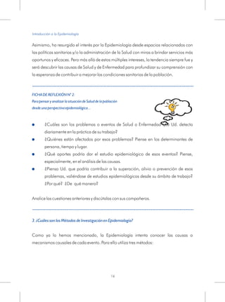 Asimismo, ha resurgido el interés por la Epidemiología desde espacios relacionados con
las políticas sanitarias y/o la administración de la Salud con miras a brindar servicios más
oportunos y eficaces. Pero más allá de estos múltiples intereses, la tendencia siempre fue y
será descubrir las causas de Salud y de Enfermedad para profundizar su comprensión con
la esperanza de contribuir a mejorar las condiciones sanitarias de la población.
¿Cuáles son los problemas o eventos de Salud o Enfermedad que Ud. detecta
diariamente en la práctica de su trabajo?
¿Quiénes están afectados por esos problemas? Piense en los determinantes de
persona, tiempo y lugar.
¿Qué aportes podría dar el estudio epidemiológico de esos eventos? Piense,
especialmente, en el análisis de las causas.
¿Piensa Ud. que podría contribuir a la superación, alivio o prevención de esos
problemas, valiéndose de estudios epidemiológicos desde su ámbito de trabajo?
¿Por qué? ¿De qué manera?
Como ya lo hemos mencionado, la Epidemiología intenta conocer las causas o
mecanismos causales de cada evento. Para ello utiliza tres métodos:
FICHA DE REFLEXIÓN N° 2:
Para pensar y analizar la situación de Salud de la población
desde una perspectiva epidemiológica...
3. ¿Cuáles son los Métodos de Investigación en Epidemiología?
!
!
!
!
Analice las cuestiones anteriores y discútalas con sus compañeros.
Introducción a la Epidemiología
16
 
