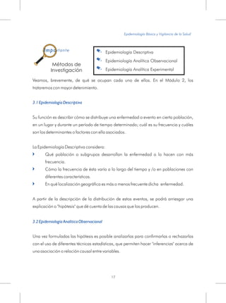 Veamos, brevemente, de qué se ocupan cada uno de ellos. En el Módulo 2, los
trataremos con mayor detenimiento.
Su función es describir cómo se distribuye una enfermedad o evento en cierta población,
en un lugar y durante un período de tiempo determinado; cuál es su
La Epidemiología Descriptiva considera:
Qué población o subgrupos desarrollan la enfermedad o lo hacen con más
frecuencia.
Cómo la frecuencia de ésta varía a lo largo del tiempo y /o en poblaciones con
diferentes características.
En qué localización geográfica es más o menos frecuente dicha enfermedad.
A partir de la descripción de la distribución de estos eventos, se podrá arriesgar una
explicación o "hipótesis" que dé cuenta de las causas que los producen.
3.1 Epidemiología Descriptiva
frecuencia y cuáles
son los determinantes o factores con ella asociados.
Una vez formuladas las hipótesis es posible analizarlas para confirmarlas o rechazarlas
con el uso de diferentes técnicas estadísticas, que permiten hacer "inferencias" acerca de
una asociación o relación causal entre variables.
=
=
=
3.2 Epidemiología Analítica Observacional
Epidemiología Básica y Vigilancia de la Salud
17
Métodos de
Investigación
. Epidemiología Descriptiva
. Epidemiología Analítica Observacional
. Epidemiología Analítica Experimental
Importante
 