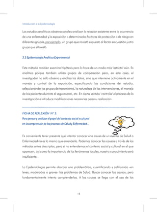 Los estudios analíticos observacionales analizan la relación existente entre la ocurrencia
de una enfermedad y la exposición a determinados factores de protección o de riesgo en
diferentes grupos, por ejemplo, un grupo que no está expuesto al factor en cuestión y otro
grupo que sí lo está.
Este método también examina hipótesis pero lo hace de un modo más "estricto" aún. Es
analítica porque también utiliza grupos de comparación pero, en este caso, el
investigador no sólo observa y analiza los datos, sino que interviene activamente en el
manejo y control de la exposición, especificando las condiciones del estudio,
seleccionando los grupos de tratamiento, la naturaleza de las intervenciones, el manejo
de los pacientes durante el seguimiento, etc. En cierto sentido "controla" el proceso de la
investigación e introduce modificaciones necesarias para su realización.
3.3 Epidemiología Analítica Experimental
FICHA DE REFLEXIÓN N ° 3:
Para pensar y analizar el papel del contexto social y cultural
en la comprensión de los procesos de Salud y Enfermedad...
Es conveniente tener presente que intentar conocer una causa de un evento de Salud o
Enfermedad no es lo mismo que entenderla. Podemos conocer las causas a través de los
métodos antes descriptos, pero si no entendemos el contexto social y cultural en el que
aparecen, así como la importancia de los fenómenos locales, nuestro conocimiento será
insuficiente.
La Epidemiología permite abordar una problemática, cuantificando y calificando -en
leves, moderados o graves- los problemas de Salud. Busca conocer las causas, pero
fundamentalmente intenta comprenderlas. A las causas se llega con el uso de los
Introducción a la Epidemiología
18
 