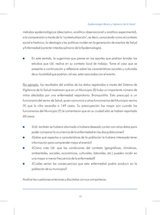 métodos epidemiológicos (descriptivo, analítico observacional y analítico experimental),
a la comprensión a través de la "contextualización", es decir, conociendo como el contexto
social e histórico, la ideología y las políticas inciden en la generación de eventos de Salud
y Enfermedad (carácter interdisciplinario de la Epidemiología).
En este sentido, le sugerimos que piense en los aportes que podrían brindar los
estudios que Ud. realice en su contexto local de trabajo. Tome el caso que se
presenta a continuación y reflexione sobre las características sociales y culturales
de su localidad que podrían, tal vez, estar asociadas con el evento.
Por ejemplo, los resultados del análisis de los datos registrados a través del Sistema de
Vigilancia de la Salud mostraron que en un Municipio (X) hubo un importante número de
niños afectados por una enfermedad respiratoria: Bronquiolitis. Esto preocupó a un
funcionario del sector de Salud, quien comunicó a otros funcionarios del Municipio vecino
(Y) que la cifra ascendía a 149 casos. Su preocupación fue mayor aún cuando los
funcionarios del Municipio (Y) le comentaron que en su ciudad sólo se habían reportado
60 casos.
¿Ud. también se hubiera alarmado o hubiera deseado contar con otros datos para
poder comparar la ocurrencia de la enfermedad en las dos poblaciones?
¿Sobre qué aspectos o características de la población le hubiera interesado tener
información para comprender mejor el evento?
¿Cómo cree Ud. que las condiciones del contexto (geográficas, climáticas,
ambientales, sociales, económicas, culturales, laborales, etc.) pueden incidir en
una mayor o menor frecuencia de la enfermedad?
¿Cuáles serían las consecuencias que esta enfermedad podría producir en la
población de su municipio?
Analice las cuestiones anteriores y discútalas con sus compañeros.
!
!
!
!
!
Epidemiología Básica y Vigilancia de la Salud
19
 