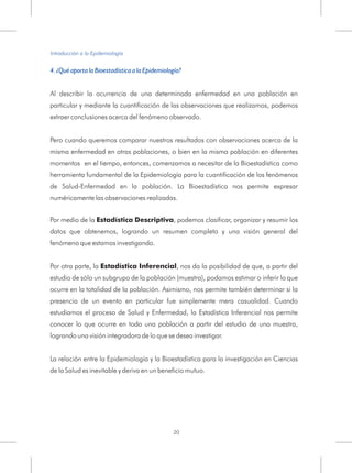 4. ¿Qué aporta la Bioestadística a la Epidemiología?
A
La relación entre la Epidemiología y la Bioestadística para la investigación en Ciencias
de la Salud es inevitable y deriva en un beneficio mutuo.
l describir la ocurrencia de una determinada enfermedad en una población en
particular y mediante la cuantificación de las observaciones que realizamos, podemos
extraer conclusiones acerca del fenómeno observado.
Pero cuando queremos comparar nuestros resultados con observaciones acerca de la
misma enfermedad en otras poblaciones, o bien en la misma población en diferentes
momentos en el tiempo, entonces, comenzamos a necesitar de la Bioestadística como
herramienta fundamental de la Epidemiología para la cuantificación de los fenómenos
de Salud-Enfermedad en la población. La Bioestadística nos permite expresar
numéricamente las observaciones realizadas.
Por medio de la Estadística Descriptiva, podemos clasificar, organizar y resumir los
datos que obtenemos, logrando un resumen completo y una visión general del
fenómeno que estamos investigando.
Por otra parte, la Estadística Inferencial, nos da la posibilidad de que, a partir del
estudio de sólo un subgrupo de la población (muestra), podamos estimar o inferir lo que
ocurre en la totalidad de la población. Asimismo, nos permite también determinar si la
presencia de un evento en particular fue simplemente mera casualidad. Cuando
estudiamos el proceso de Salud y Enfermedad, la Estadística Inferencial nos permite
conocer lo que ocurre en toda una población a partir del estudio de una muestra,
logrando una visión integradora de lo que se desea investigar.
Introducción a la Epidemiología
20
 