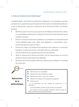 5. ¿Cuáles son las Aplicaciones de la Epidemiología?
La Epidemiología, más allá de sus aportes de investigación, es una disciplina que tiene
aplicaciones muy significativas para la prevención de los daños a la Salud de la población
y para la planificación, ejecución y evaluación de los Servicios de Salud. Sus estudios
permiten:
Identificar grupos humanos que requieran ser atendidos prioritariamente y relevar
sus necesidades y tendencias en la utilización de los Servicios de Salud para tomar
medidas correctivas.
Estimar la situación de Salud de la población y sus tendencias a través de tasas de
morbi-mortalidad según sexo, edad, área geográfica y características socio-
económicas (persona, lugar y tiempo).
Analizar los niveles y las tendencias de exposición de la población a los factores
biológicos, sociales, económicos, culturales, políticos y ambientales.
Facilitar la planificación y programación de acciones de Salud.
Medir el impacto de los Servicios de Salud y de las intervenciones, así como la
eficiencia y eficacia de las decisiones adoptadas.
Identificar opciones tecnológicas efectivas y seguras que se adapten a la realidad
de nuestro país.
=
=
=
=
=
=
Epidemiología Básica y Vigilancia de la Salud
21
Aplicaciones
de la
Epidemiología
Identificación de necesidades
Identificación de prioridades en Salud
Identificación de las causas de un evento
Medición de riesgos ante exposiciones peligrosas
Evaluación de:
La efectividad de una medida de prevención o un
tratamiento
Las necesidades y tendencias de los Servicios de Salud
El impacto de las actividades realizadas sobre el sujeto, el
medio ambiente y las condiciones de vida
!
!
!
.
.
.
.
.
Importante
 