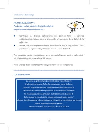 FICHA DE REFLEXIÓN Nº 4:
Para pensar y analizar los aportes de la Epidemiología al
mejoramiento de la Salud de la población ...
!
!
D. A Modo de Síntesis...
Identifique las diversas aplicaciones que podrían tener los estudios
epidemiológicos locales para la prevención y tratamiento de la Salud de la
población.
Analice qué aportes podrían brindar estos estudios para el mejoramiento de la
planificación, organización y utilización de los Servicios de Salud.
Para responder a estas dos consignas, tenga en cuenta las características del contexto
social y sanitario particular en el que Ud. trabaja.
Haga una lista de las cuestiones anteriores y discútalas con sus compañeros.
En suma, la Epidemiología permite identificar necesidades y/o
problemas relevantes en Salud, las causas de un nuevo síndrome;
medir los riesgos asociados con exposiciones peligrosas; determinar la
efectividad de una medida de prevención o un tratamiento; identificar
las necesidades y las tendencias en la utilización de los Servicios de
Salud; evaluar el impacto de los mismos y otras actividades sobre el
individuo, el medio ambiente y las condiciones de vida y aportar metodología que permita
obtener información confiable y válida,
además de útil para otras Ciencias y Áreas de la Salud.
Introducción a la Epidemiología
22
 