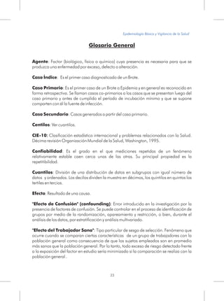 Glosario General
Agente: Factor (biológico, físico o químico) cuya presencia es necesaria para que se
produzca una enfermedad por exceso, defecto o alteración.
Caso Índice: Es el primer caso diagnosticado de un Brote.
Caso Primario: Es el primer caso de un Brote o Epidemia y en general es reconocido en
forma retrospectiva. Se llaman casos co-primarios a los casos que se presentan luego del
caso primario y antes de cumplido el período de incubación mínimo y que se supone
comparten con él la fuente de infección.
Caso Secundario: Casos generados a partir del caso primario.
Centilos: Ver cuantilos.
CIE-10: Clasificación estadística internacional y problemas relacionados con la Salud.
Décima revisión Organización Mundial de la Salud, Washington, 1995.
Confiabilidad: Es el grado en el que mediciones repetidas de un fenómeno
relativamente estable caen cerca unas de las otras. Su principal propiedad es la
repetitibilidad.
Cuantilos: División de una distribución de datos en subgrupos con igual número de
datos y ordenados. Los decilos dividen la muestra en décimos, los quintilos en quintos los
tertiles en tercios.
Efecto: Resultado de una causa.
"Efecto de Confusión" (confounding): Error introducido en la investigación por la
presencia de factores de confusión. Se puede controlar en el proceso de identificación de
grupos por medio de la randomización, apareamiento y restricción, o bien, durante el
análisis de los datos, por estratificación y análisis multivariado.
"Efecto del Trabajador Sano": Tipo particular de sesgo de selección. Fenómeno que
ocurre cuando se comparan ciertas características de un grupo de trabajadores con la
población general como consecuencia de que los sujetos empleados son en promedio
más sanos que la población general. Por lo tanto, todo exceso de riesgo detectado frente
a la exposición del factor en estudio sería minimizado si la comparación se realiza con la
población general .
23
Epidemiología Básica y Vigilancia de la Salud
 