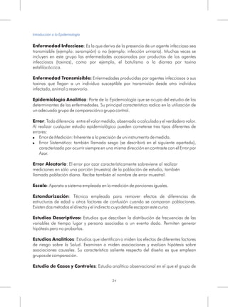 Enfermedad Infecciosa: Es la que deriva de la presencia de un agente infeccioso sea
transmisible (ejemplo: sarampión) o no (ejemplo: infección urinaria). Muchas veces se
incluyen en este grupo las enfermedades ocasionadas por productos de los agentes
infecciosos (toxinas), como por ejemplo, el botulismo o la diarrea por toxina
estafilocóccica.
Enfermedad Transmisible: Enfermedades producidas por agentes infecciosos o sus
toxinas que llegan a un individuo susceptible por transmisión desde otro individuo
infectado, animal o reservorio.
Epidemiología Analítica: Parte de la Epidemiología que se ocupa del estudio de los
determinantes de las enfermedades. Su principal característica radica en la utilización de
un adecuado grupo de comparación o grupo control.
Error: Toda diferencia entre el valor medido, observado o calculado y el verdadero valor.
Al realizar cualquier estudio epidemiológico pueden cometerse tres tipos diferentes de
errores:
! Error de Medición: Inherente a la precisión de un instrumento de medida.
! Error Sistemático: también llamado sesgo (se describirá en el siguiente apartado),
caracterizado por ocurrir siempre en una misma dirección en contraste con el Error por
Azar.
Error Aleatorio: El error por azar característicamente sobreviene al realizar
mediciones en sólo una porción (muestra) de la población de estudio, también
llamada población diana. Recibe también el nombre de error muestral.
Escala: Aparato o sistema empleado en la medición de porciones iguales.
Estandarización: Técnica empleada para remover efectos de diferencias de
estructuras de edad u otros factores de confusión cuando se comparan poblaciones.
Existen dos métodos el directo y el indirecto cuyo detalle escapan este curso
Estudios Descriptivos: Estudios que describen la distribución de frecuencias de las
variables de tiempo lugar y persona asociadas a un evento dado. Permiten generar
hipótesis pero no probarlas.
Estudios Analíticos: Estudios que identifican o miden los efectos de diferentes factores
de riesgo sobre la Salud. Examinan o miden asociaciones y evalúan hipótesis sobre
asociaciones causales. Su característica saliente respecto del diseño es que emplean
grupos de comparación.
Estudio de Casos y Controles: Estudio analítico observacional en el que el grupo de
24
Introducción a la Epidemiología
 