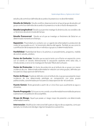 estudio y de control son definidos de acuerdo a la presencia o no de enfermedad.
Estudio de Cohorte: Estudio analítico observacional en el que el grupo de estudio y el
grupo control son definidos de acuerdo a la presencia o no de un factor de exposición.
Estudio Longitudinal: Estudio que permite investigar la dinámica de una variable o de
un fenómeno de salud a través del tiempo.
Estudio Transversal: Estudio en el que se investiga un fenómeno de Salud en un
determinado momento en el tiempo.
Exposición: Proximidad y/o contacto con un agente de enfermedad (o protección) de
modo tal que pueda ocurrir la transmisión efectiva del agente. También se usa como la
cuantificación de la exposición de un individuo o grupo a un determinado factor.
Factibilidad: Posibilidad de llevar a la práctica un procedimiento, programa, medida
de control, estudio, etcétera.
Factor de Confusión: Variable que se asocia tanto con el factor en exposición como
con el evento en estudio distorsionando la asociación existente entre estos dos, e
introduciendo un error en la investigación llamado "Efecto de Confusión.
Factor de Protección: Un factor de protección es el atributo de un grupo con menor
incidencia de una determinada enfermedad en relación con otros grupos, definidos por
la ausencia o baja aparición del tal factor.
Factor de Riesgo: Puede ser definido como el atributo de un grupo que presenta mayor
incidencia de una determinada patología en comparación con otros grupos
poblacionales, caracterizados por la ausencia o baja aparición de tal condición.
Fuente Común: Brote generado a partir de un único foco que usualmente es agua o
alimentos.
Fuente Propagada: Es la que ocurre cuando una enfermedad transmisible de persona
a persona en una población de susceptibles.
Grupo de Riesgo: Aquel que posee un riesgo mayor de presentar une determinada
enfermedad o evento.
Intervención: Modificación intencional del sujeto en alguno de sus aspectos, como por
ejemplo, la introducción de algún régimen terapéutico o preventivo.
25
Epidemiología Básica y Vigilancia de la Salud
 
