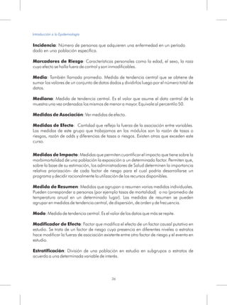 Incidencia: Número de personas que adquieren una enfermedad en un período
dado en una población específica.
Marcadores de Riesgo: Características personales como la edad, el sexo, la raza
cuyo efecto se halla fuera de control y son inmodificables.
Media: También llamada promedio. Medida de tendencia central que se obtiene de
sumar los valores de un conjunto de datos dados y dividirlos luego por el número total de
datos.
Mediana: Medida de tendencia central. Es el valor que asume el dato central de la
muestra una vez ordenados los mismos de menor a mayor. Equivale al percentilo 50.
Medidas de Asociación: Ver medidas de efecto.
Medidas de Efecto: Cantidad que refleja la fuerza de la asociación entre variables.
Las medidas de este grupo que trabajamos en los módulos son la razón de tasas o
riesgos, razón de odds y diferencias de tasas o riesgos. Existen otras que exceden este
curso.
Medidas de Impacto: Medidas que permiten cuantificar el impacto que tiene sobre la
morbimortalidad de una población la exposición a un determinado factor. Permiten que,
sobre la base de su estimación, los administradores de Salud determinen la importancia
relativa priorización- de cada factor de riesgo para el cual podría desarrollarse un
programa y decidir racionalmente la utilización de los recursos disponibles.
Medida de Resumen: Medidas que agrupan o resumen varias medidas individuales.
Pueden corresponder a personas (por ejemplo tasas de mortalidad) o no (promedio de
temperatura anual en un determinado lugar). Las medidas de resumen se pueden
agrupar en medidas de tendencia central, de dispersión, de orden y de frecuencia.
Modo: Medida de tendencia central. Es el valor de los datos que más se repite.
Modificador de Efecto: Factor que modifica el efecto de un factor causal putativo en
estudio. Se trata de un factor de riesgo cuya presencia en diferentes niveles o estratos
hace modificar la fuerza de asociación existente entre otro factor de riesgo y el evento en
estudio.
Estratificación: División de una población en estudio en subgrupos o estratos de
acuerdo a una determinada variable de interés.
26
Introducción a la Epidemiología
 